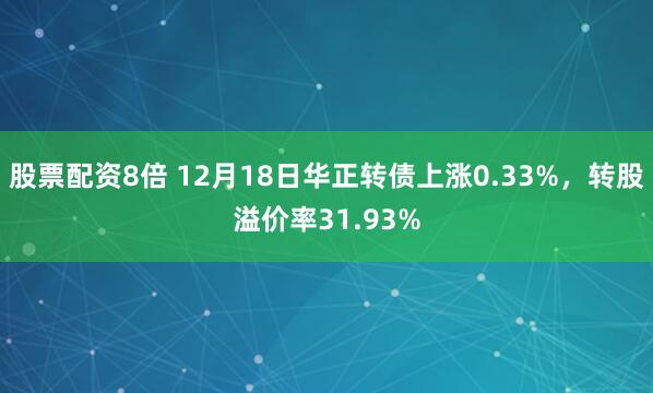 股票配资8倍 12月18日华正转债上涨0.33%，转股溢价率31.93%