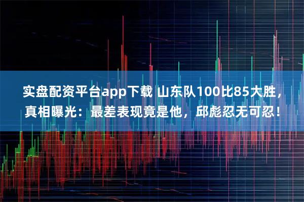 实盘配资平台app下载 山东队100比85大胜，真相曝光：最差表现竟是他，邱彪忍无可忍！