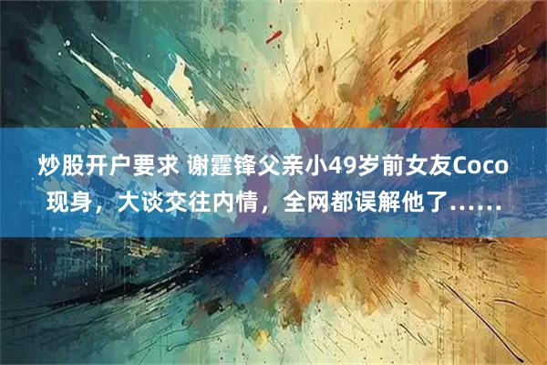 炒股开户要求 谢霆锋父亲小49岁前女友Coco现身，大谈交往内情，全网都误解他了……