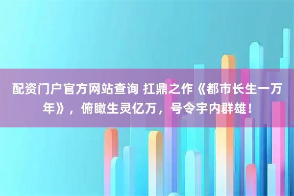 配资门户官方网站查询 扛鼎之作《都市长生一万年》,俯瞰生灵亿万,号令宇内群雄!