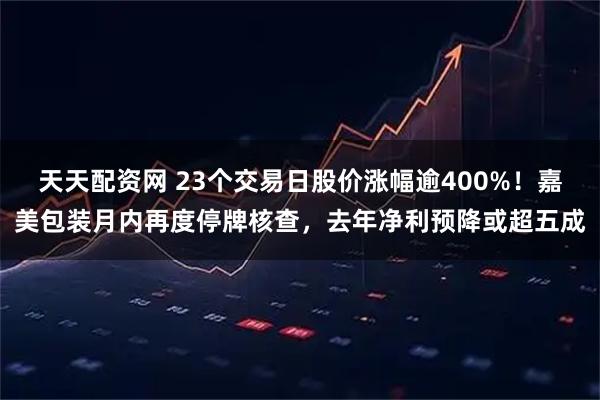 天天配资网 23个交易日股价涨幅逾400%！嘉美包装月内再度停牌核查，去年净利预降或超五成