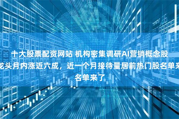 十大股票配资网站 机构密集调研AI营销概念股!龙头月内涨近六成,近一个月接待量居前热门股名单来了