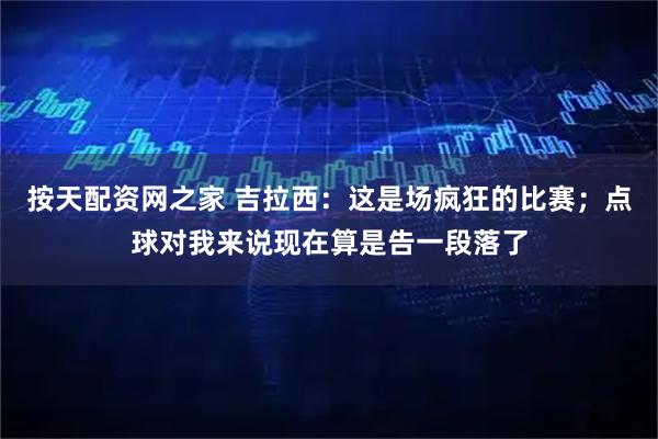 按天配资网之家 吉拉西：这是场疯狂的比赛；点球对我来说现在算是告一段落了