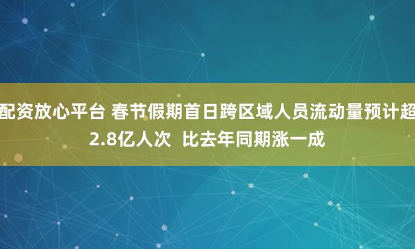 配资放心平台 春节假期首日跨区域人员流动量预计超2.8亿人次  比去年同期涨一成