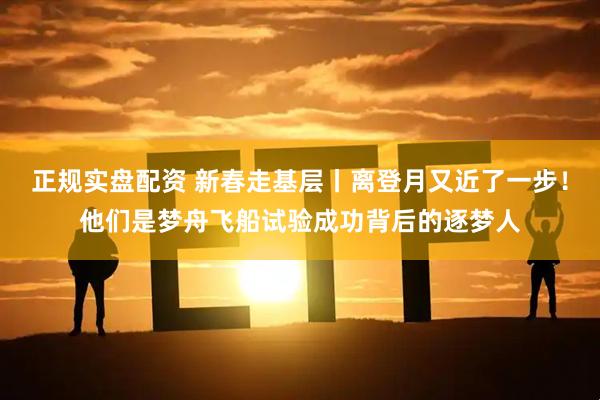 正规实盘配资 新春走基层丨离登月又近了一步！他们是梦舟飞船试验成功背后的逐梦人