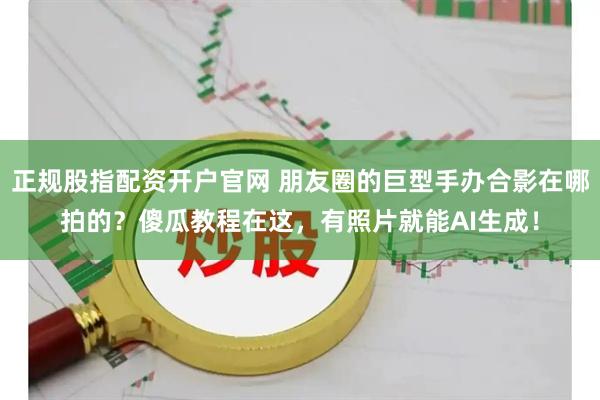 正规股指配资开户官网 朋友圈的巨型手办合影在哪拍的?傻瓜教程在这,有照片就能AI生成!