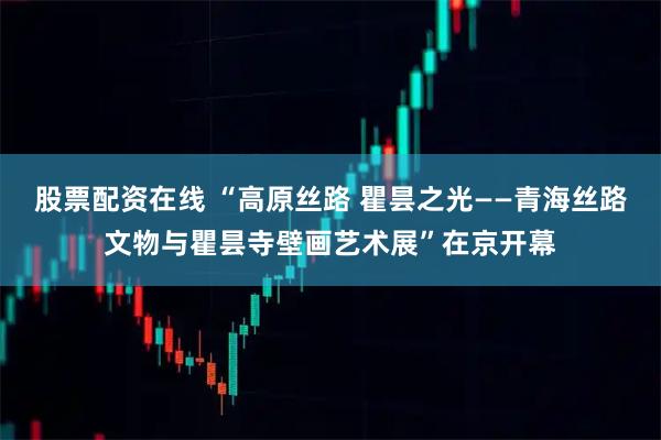 股票配资在线 “高原丝路 瞿昙之光——青海丝路文物与瞿昙寺壁画艺术展”在京开幕