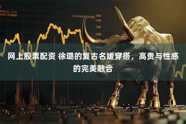 网上股票配资 徐璐的复古名媛穿搭，高贵与性感的完美融合