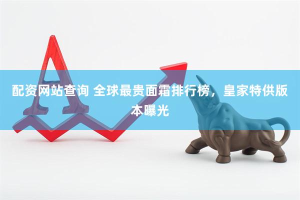 配资网站查询 全球最贵面霜排行榜，皇家特供版本曝光