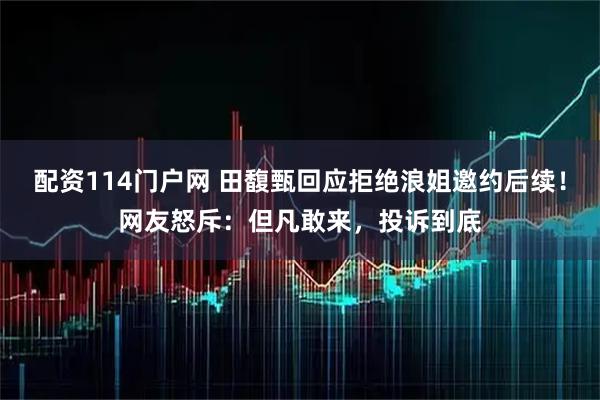 配资114门户网 田馥甄回应拒绝浪姐邀约后续！网友怒斥：但凡敢来，投诉到底