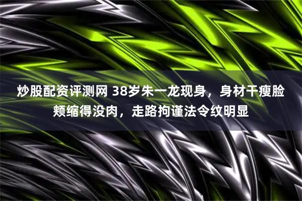 炒股配资评测网 38岁朱一龙现身，身材干瘦脸颊缩得没肉，走路拘谨法令纹明显