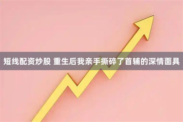 短线配资炒股 重生后我亲手撕碎了首辅的深情面具