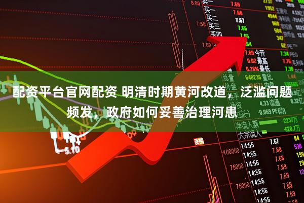 配资平台官网配资 明清时期黄河改道，泛滥问题频发，政府如何妥善治理河患
