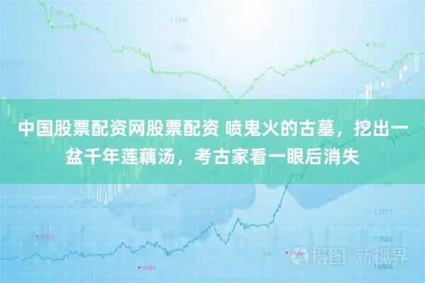 中国股票配资网股票配资 喷鬼火的古墓，挖出一盆千年莲藕汤，考古家看一眼后消失