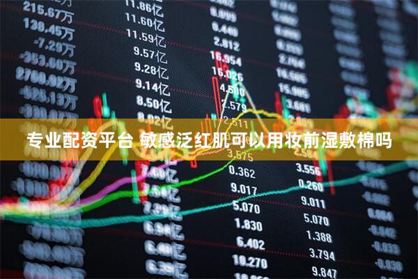 专业配资平台 敏感泛红肌可以用妆前湿敷棉吗