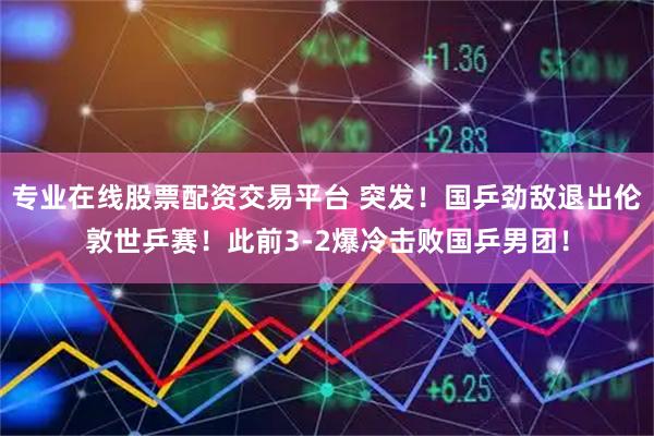 专业在线股票配资交易平台 突发！国乒劲敌退出伦敦世乒赛！此前3-2爆冷击败国乒男团！