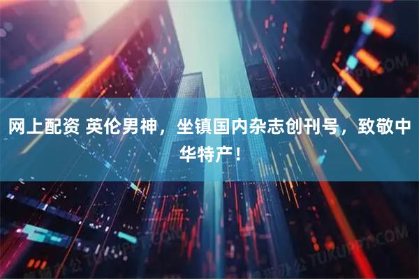 网上配资 英伦男神，坐镇国内杂志创刊号，致敬中华特产！