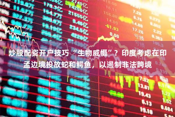 炒股配资开户技巧 “生物威慑”？印度考虑在印孟边境投放蛇和鳄鱼，以遏制非法跨境
