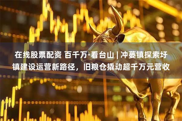 在线股票配资 百千万·看台山 | 冲蒌镇探索圩镇建设运营新路径,旧粮仓撬动超千万元营收